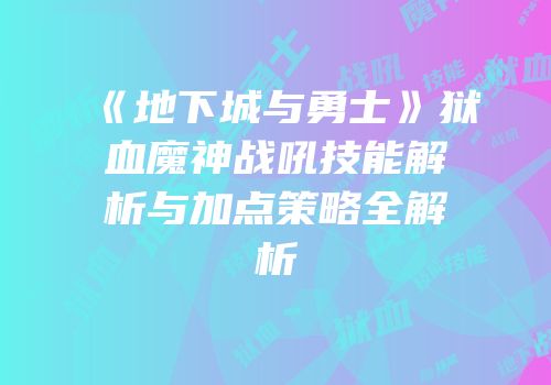 《地下城与勇士》狱血魔神战吼技能解析与加点策略全解析