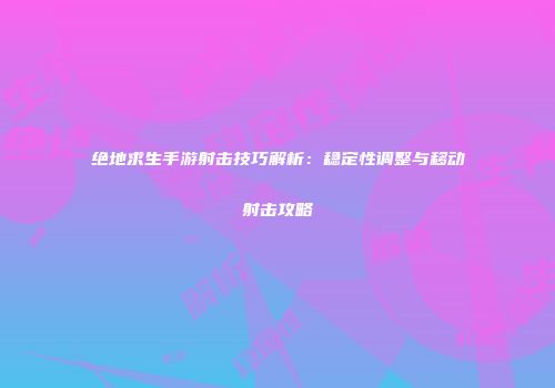 绝地求生手游射击技巧解析：稳定性调整与移动射击攻略