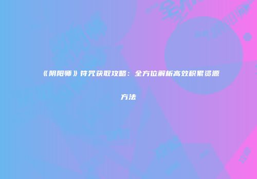 《阴阳师》符咒获取攻略：全方位解析高效积累资源方法