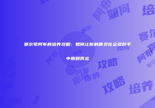 赛尔号阿布的培养攻略：如何让你的精灵在众多对手中脱颖而出