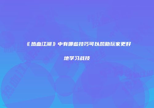 《热血江湖》中有哪些技巧可以帮助玩家更好地学习战技