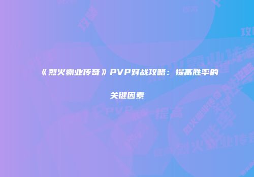 《烈火霸业传奇》PVP对战攻略：提高胜率的关键因素