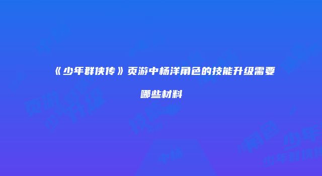 《少年群侠传》页游中杨洋角色的技能升级需要哪些材料