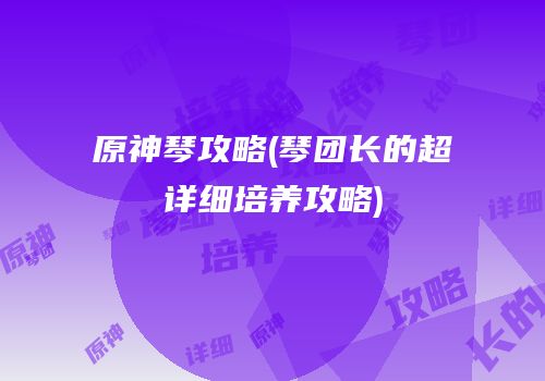 原神琴攻略(琴团长的超详细培养攻略)