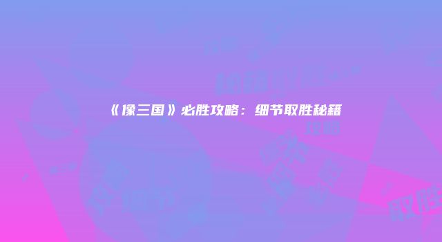 《像三国》必胜攻略：细节取胜秘籍
