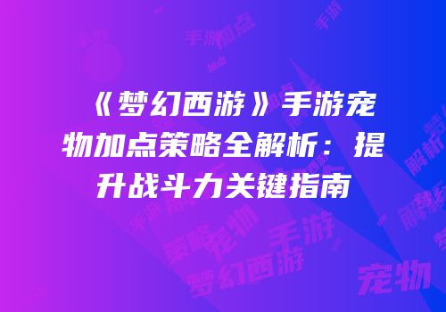《梦幻西游》手游宠物加点策略全解析：提升战斗力关键指南