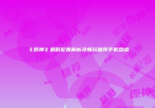 《原神》最低配置解析及畅玩推荐手机盘点