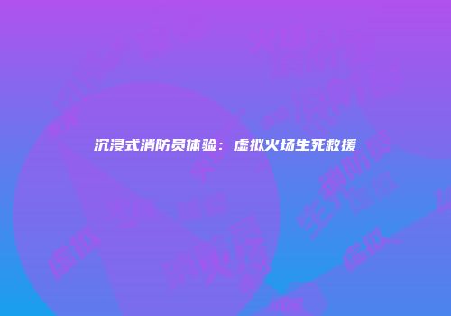 沉浸式消防员体验：虚拟火场生死救援