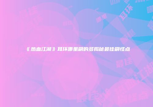 《热血江湖》耳环哪里刷的多揭秘最佳刷怪点