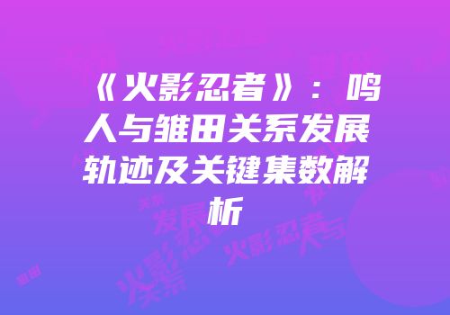 《火影忍者》：鸣人与雏田关系发展轨迹及关键集数解析