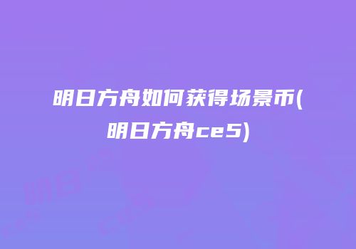 明日方舟如何获得场景币(明日方舟ce5)