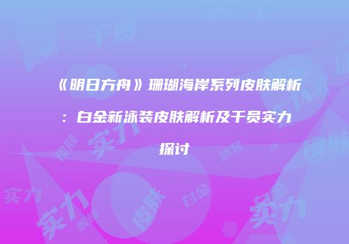 《明日方舟》珊瑚海岸系列皮肤解析：白金新泳装皮肤解析及干员实力探讨