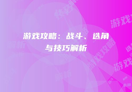 游戏攻略：战斗、选角与技巧解析