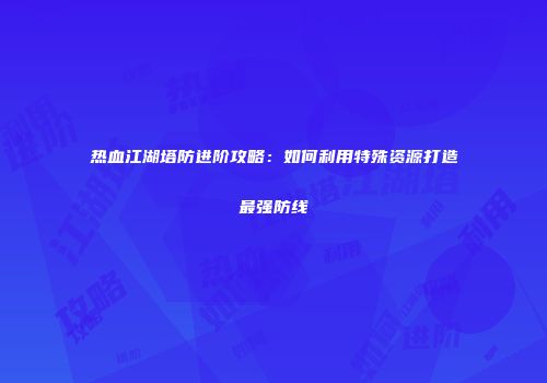 热血江湖塔防进阶攻略：如何利用特殊资源打造最强防线