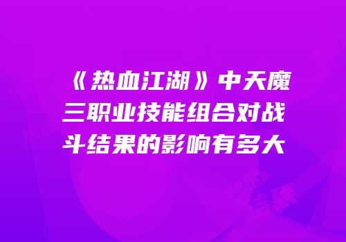 《热血江湖》中天魔三职业技能组合对战斗结果的影响有多大