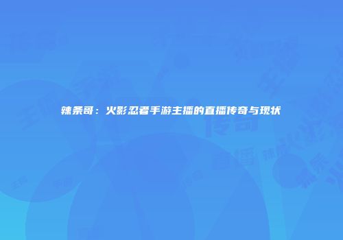辣条哥：火影忍者手游主播的直播传奇与现状