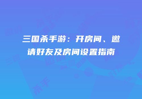 三国杀手游：开房间、邀请好友及房间设置指南