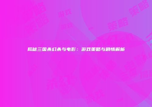 揭秘三国杀幻杀与电影：游戏策略与剧情解析