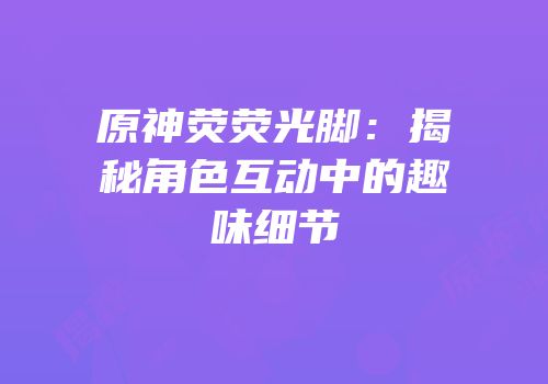 原神荧荧光脚：揭秘角色互动中的趣味细节