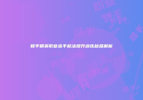 和平精英职业选手枪法提升训练秘籍解析