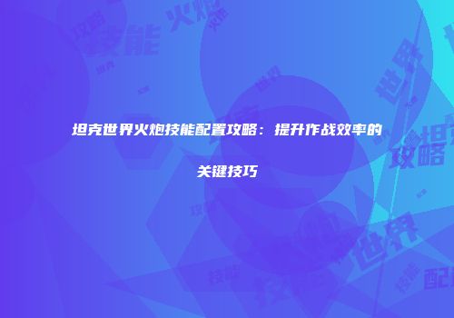 坦克世界火炮技能配置攻略：提升作战效率的关键技巧