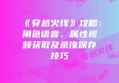 《穿越火线》攻略：角色语音、属性视频获取及录像保存技巧