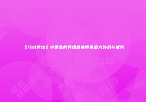 《攻城掠地》中哪些武将组合能带来最大的战斗优势