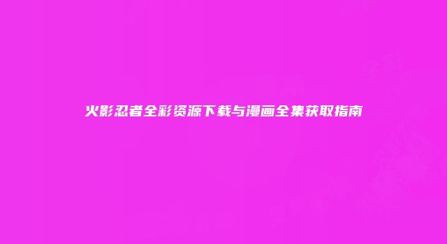 火影忍者全彩资源下载与漫画全集获取指南