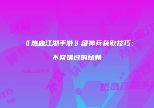 《热血江湖手游》级神兵获取技巧:不容错过的秘籍