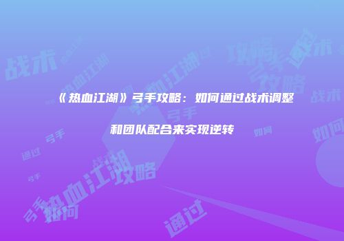 《热血江湖》弓手攻略：如何通过战术调整和团队配合来实现逆转