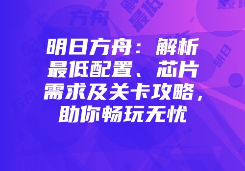 明日方舟：解析最低配置、芯片需求及关卡攻略，助你畅玩无忧