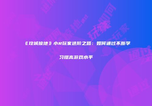 《攻城掠地》小R玩家进阶之路：如何通过不断学习提高游戏水平