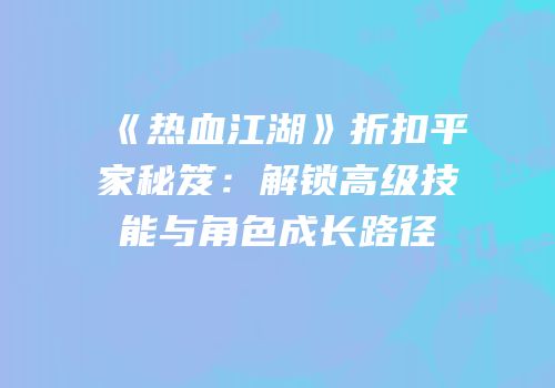 《热血江湖》折扣平家秘笈：解锁高级技能与角色成长路径