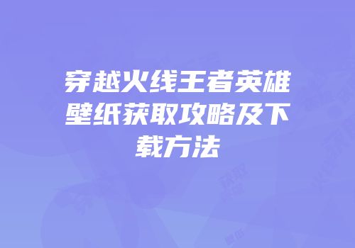 穿越火线王者英雄壁纸获取攻略及下载方法