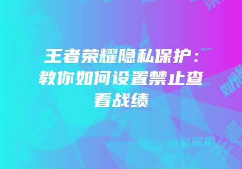 王者荣耀隐私保护：教你如何设置禁止查看战绩