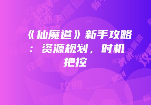 《仙魔道》新手攻略：资源规划，时机把控
