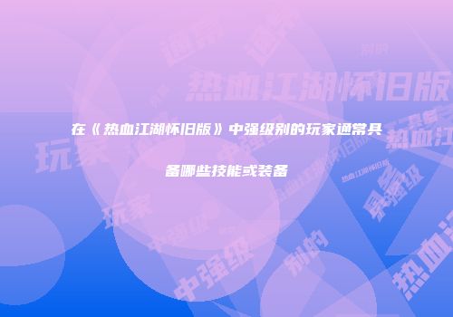 在《热血江湖怀旧版》中强级别的玩家通常具备哪些技能或装备