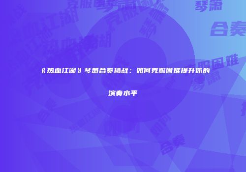 《热血江湖》琴箫合奏挑战:如何克服困难提升你的演奏水平