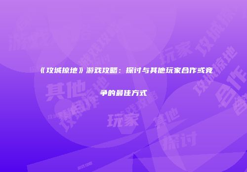 《攻城掠地》游戏攻略：探讨与其他玩家合作或竞争的最佳方式