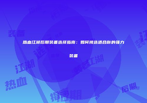 热血江湖后期装备选择指南:如何挑选适合你的强力装备