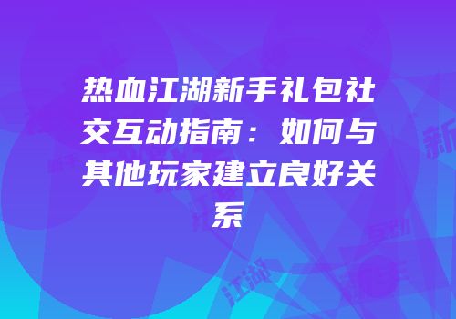 热血江湖新手礼包社交互动指南：如何与其他玩家建立良好关系