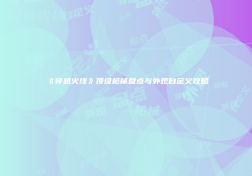 《穿越火线》顶级枪械盘点与外观自定义攻略