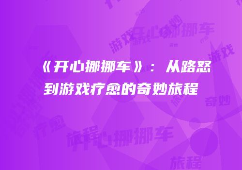 《开心挪挪车》：从路怒到游戏疗愈的奇妙旅程