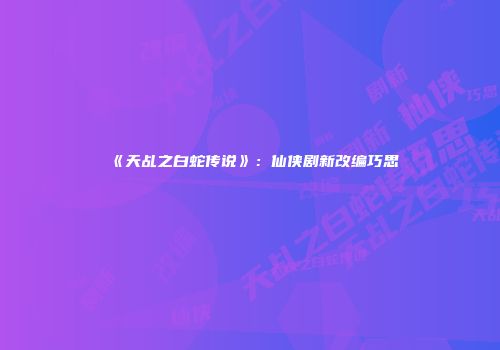 《天乩之白蛇传说》：仙侠剧新改编巧思
