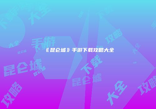 《昆仑墟》手游下载攻略大全