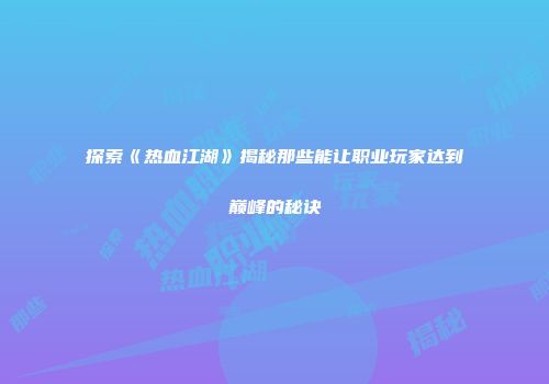 探索《热血江湖》揭秘那些能让职业玩家达到巅峰的秘诀