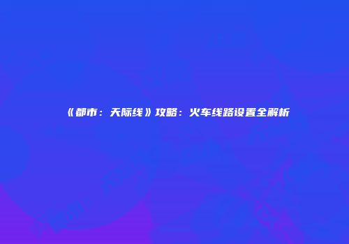 《都市：天际线》攻略：火车线路设置全解析