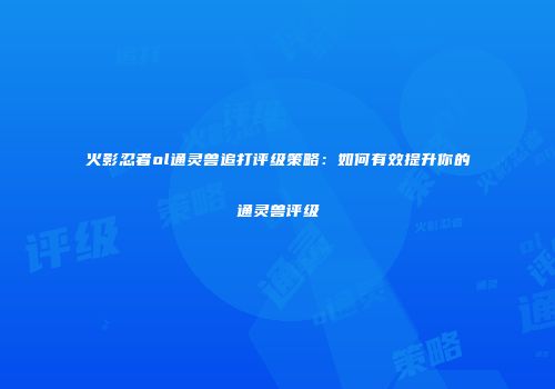 火影忍者ol通灵兽追打评级策略:如何有效提升你的通灵兽评级