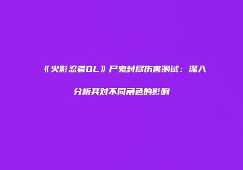 《火影忍者OL》尸鬼封尽伤害测试：深入分析其对不同角色的影响
