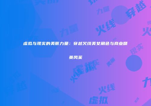 虚拟与现实的美丽力量：穿越火线美女角色与商业精英风采